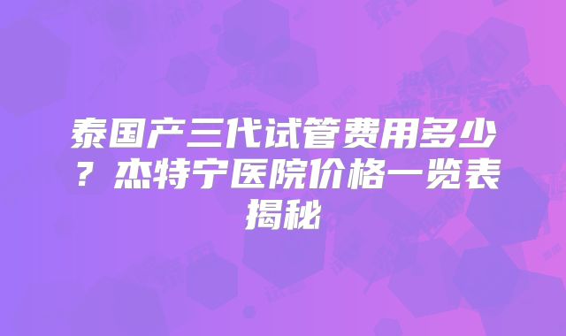泰国产三代试管费用多少？杰特宁医院价格一览表揭秘
