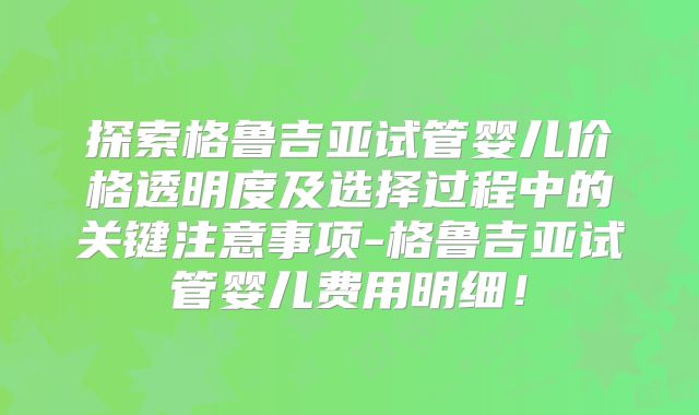 探索格鲁吉亚试管婴儿价格透明度及选择过程中的关键注意事项-格鲁吉亚试管婴儿费用明细!