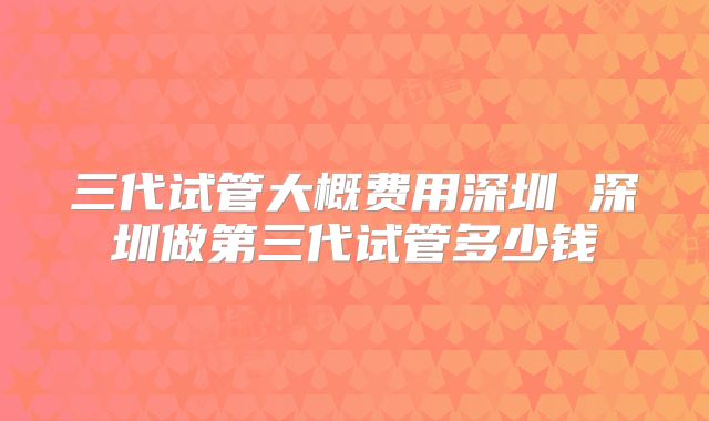 三代试管大概费用深圳 深圳做第三代试管多少钱