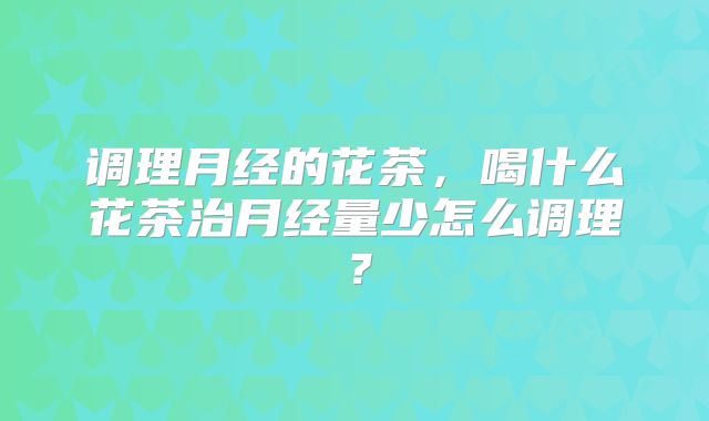 调理月经的花茶，喝什么花茶治月经量少怎么调理？