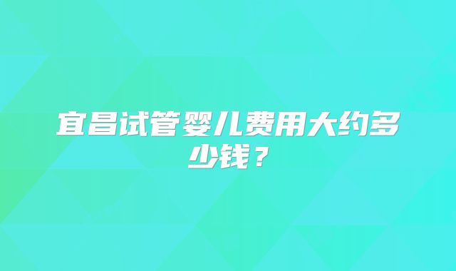 宜昌试管婴儿费用大约多少钱?