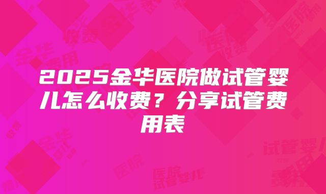 2025金华医院做试管婴儿怎么收费?分享试管费用表