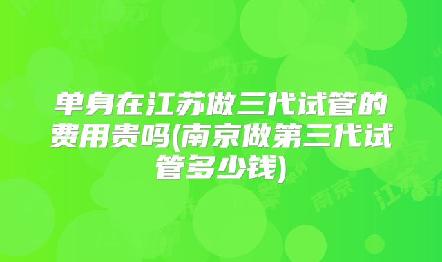 单身在江苏做三代试管的费用贵吗(南京做第三代试管多少钱)