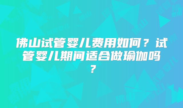佛山试管婴儿费用如何？试管婴儿期间适合做瑜伽吗？