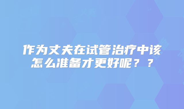 作为丈夫在试管治疗中该怎么准备才更好呢？？