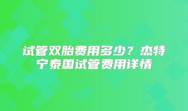 试管双胎费用多少？杰特宁泰国试管费用详情