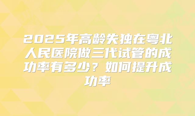 2025年高龄失独在粤北人民医院做三代试管的成功率有多少？如何提升成功率