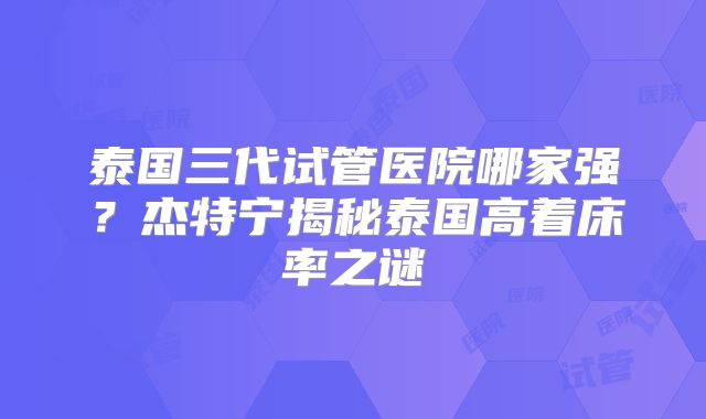 泰国三代试管医院哪家强？杰特宁揭秘泰国高着床率之谜