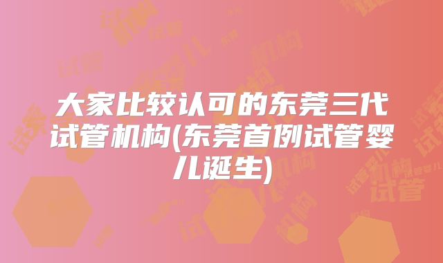 大家比较认可的东莞三代试管机构(东莞首例试管婴儿诞生)