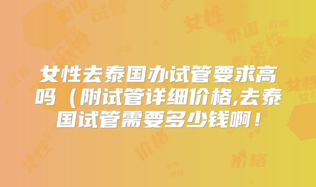 女性去泰国办试管要求高吗(附试管详细价格,去泰国试管需要多少钱啊!