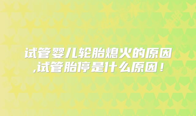 试管婴儿轮胎熄火的原因,试管胎停是什么原因！