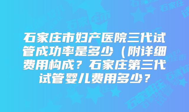 石家庄市妇产医院三代试管成功率是多少(附详细费用构成?石家庄第三代试管婴儿费用多少?