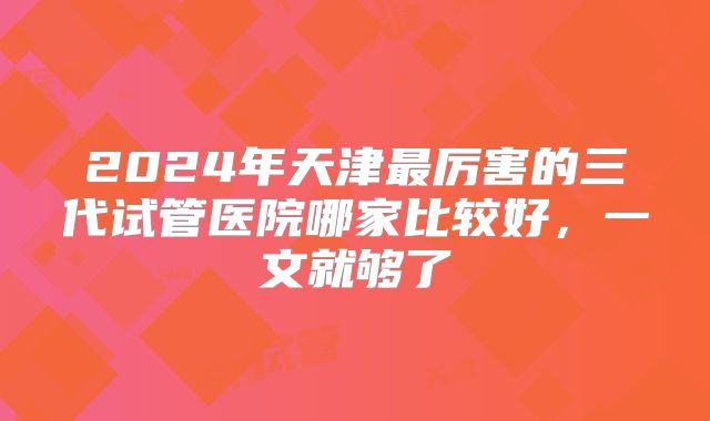 2024年天津最厉害的三代试管医院哪家比较好,一文就够了