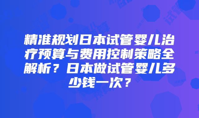 精准规划日本试管婴儿治疗预算与费用控制策略全解析？日本做试管婴儿多少钱一次？