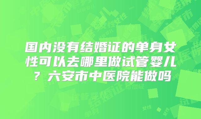 国内没有结婚证的单身女性可以去哪里做试管婴儿？六安市中医院能做吗