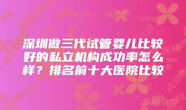 深圳做三代试管婴儿比较好的私立机构成功率怎么样？排名前十大医院比较