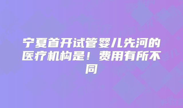 宁夏首开试管婴儿先河的医疗机构是！费用有所不同