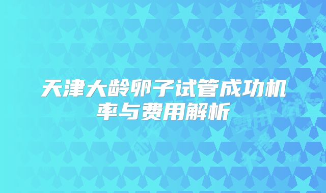 天津大龄卵子试管成功机率与费用解析