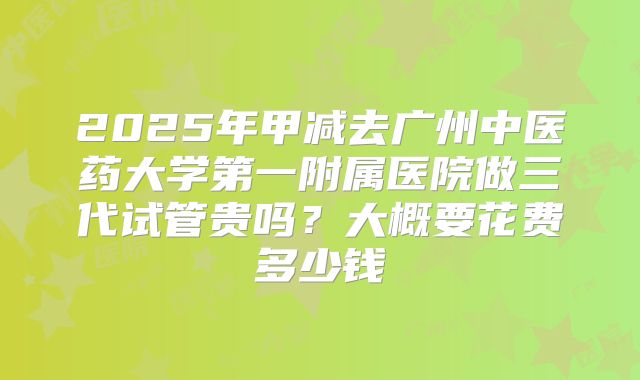 2025年甲减去广州中医药大学第一附属医院做三代试管贵吗？大概要花费多少钱