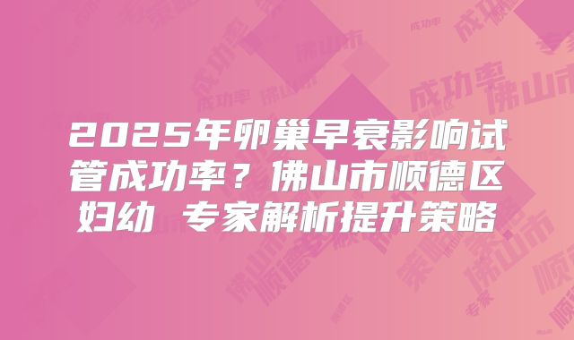 2025年卵巢早衰影响试管成功率？佛山市顺德区妇幼 专家解析提升策略