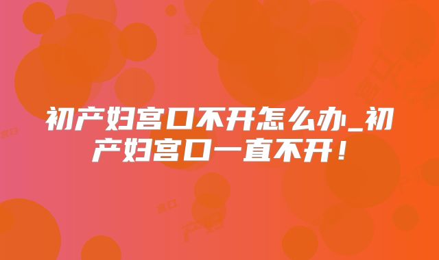 初产妇宫口不开怎么办_初产妇宫口一直不开!