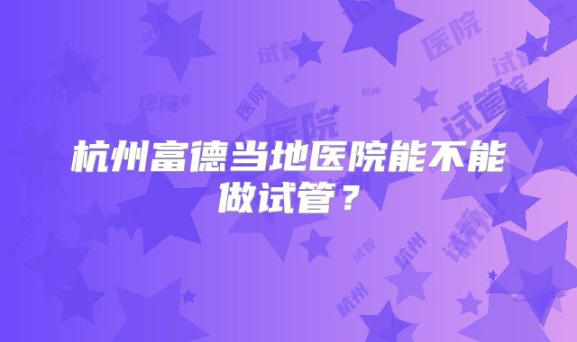 杭州富德当地医院能不能做试管？