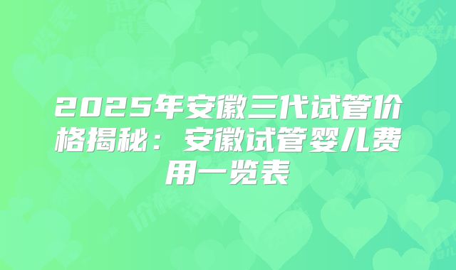 2025年安徽三代试管价格揭秘：安徽试管婴儿费用一览表