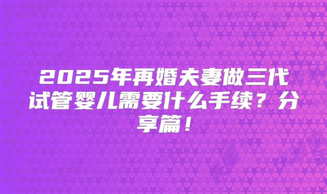 2025年再婚夫妻做三代试管婴儿需要什么手续?分享篇!