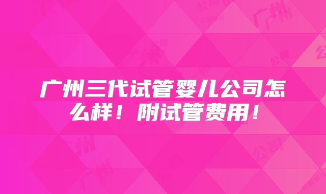 广州三代试管婴儿公司怎么样!附试管费用!