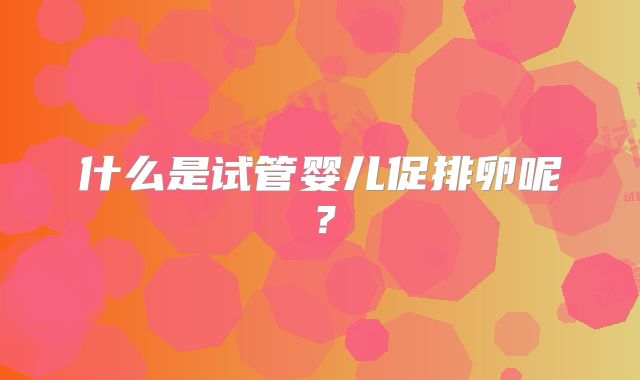 什么是试管婴儿促排卵呢？