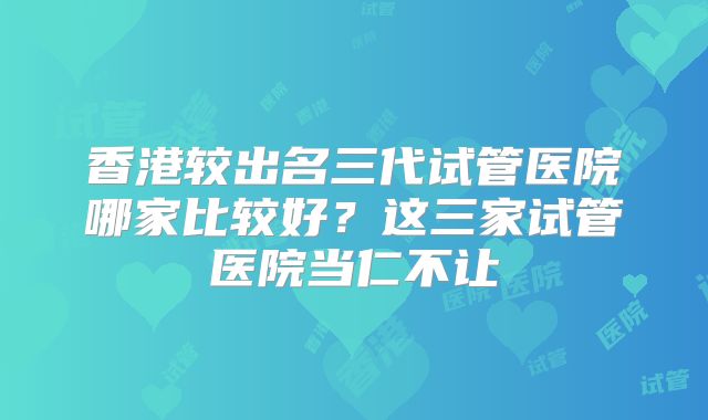 香港较出名三代试管医院哪家比较好?这三家试管医院当仁不让