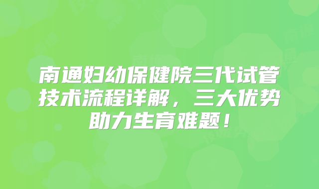 南通妇幼保健院三代试管技术流程详解，三大优势助力生育难题！