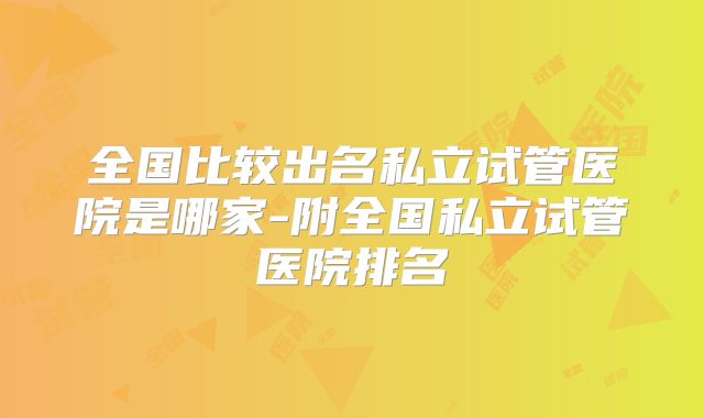 全国比较出名私立试管医院是哪家-附全国私立试管医院排名