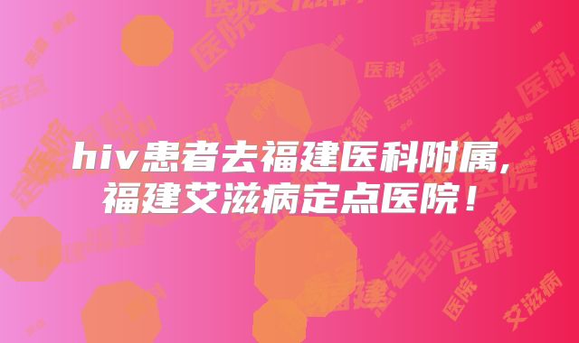 hiv患者去福建医科附属,福建艾滋病定点医院!