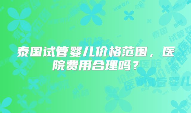 泰国试管婴儿价格范围，医院费用合理吗？