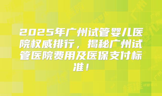 2025年广州试管婴儿医院权威排行，揭秘广州试管医院费用及医保支付标准！