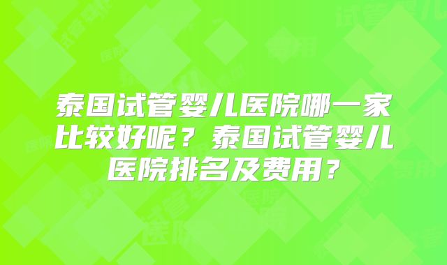 泰国试管婴儿医院哪一家比较好呢？泰国试管婴儿医院排名及费用？