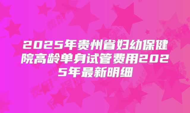 2025年贵州省妇幼保健院高龄单身试管费用2025年最新明细