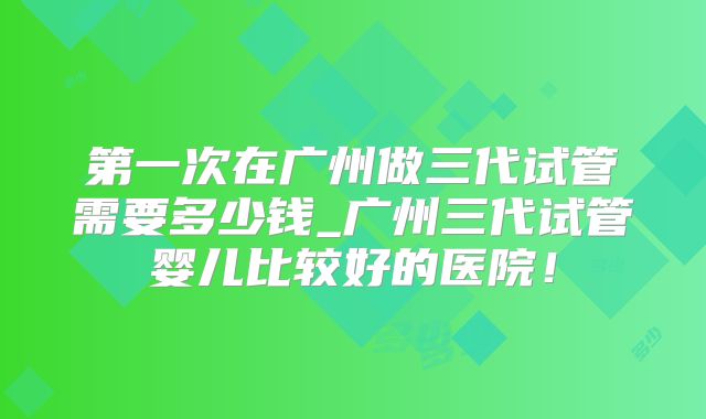 第一次在广州做三代试管需要多少钱_广州三代试管婴儿比较好的医院！