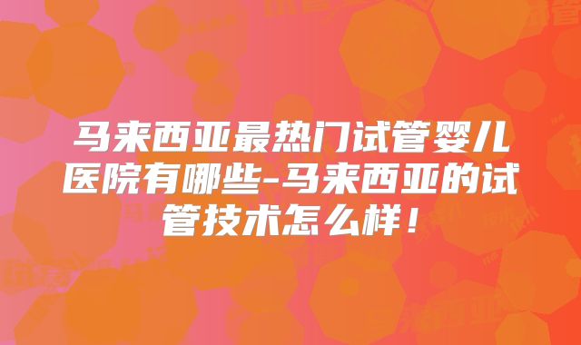 马来西亚最热门试管婴儿医院有哪些-马来西亚的试管技术怎么样!