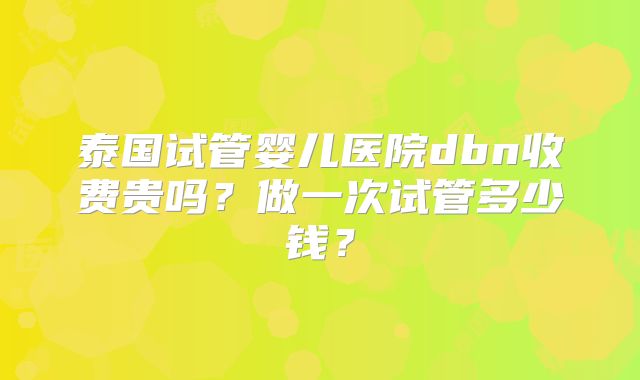 泰国试管婴儿医院dbn收费贵吗?做一次试管多少钱?