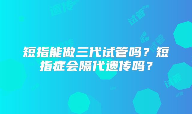 短指能做三代试管吗？短指症会隔代遗传吗？