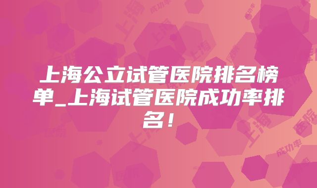 上海公立试管医院排名榜单_上海试管医院成功率排名！