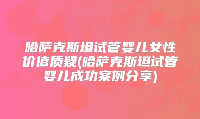 哈萨克斯坦试管婴儿女性价值质疑(哈萨克斯坦试管婴儿成功案例分享)