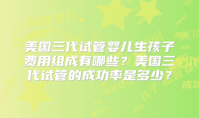 美国三代试管婴儿生孩子费用组成有哪些？美国三代试管的成功率是多少？