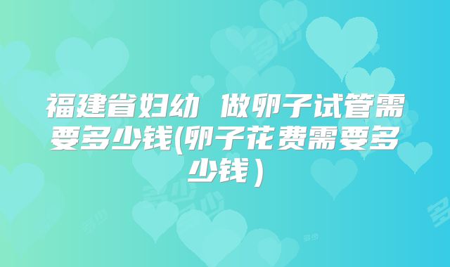 福建省妇幼 做卵子试管需要多少钱(卵子花费需要多少钱)