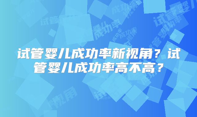 试管婴儿成功率新视角？试管婴儿成功率高不高？