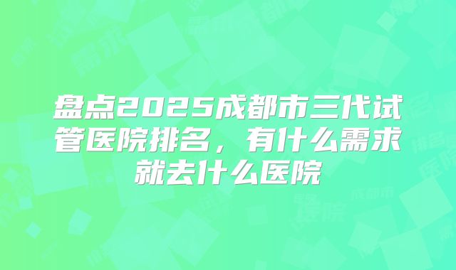 盘点2025成都市三代试管医院排名，有什么需求就去什么医院