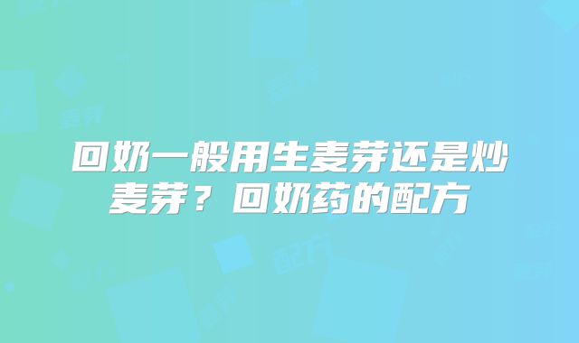回奶一般用生麦芽还是炒麦芽？回奶药的配方