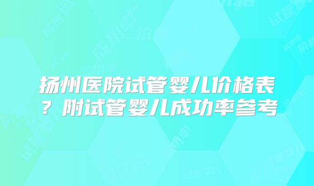 扬州医院试管婴儿价格表？附试管婴儿成功率参考
